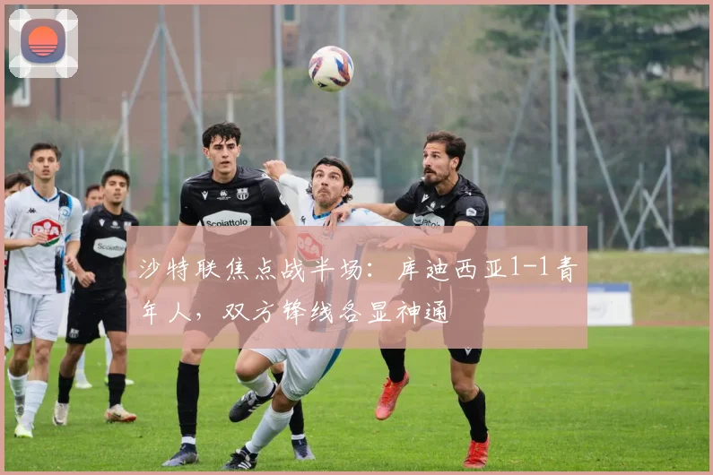 沙特联焦点战半场:库迪西亚1-1青年人,双方锋线各显神通