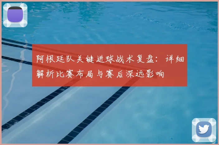 阿根廷队关键进球战术复盘:详细解析比赛布局与赛后深远影响