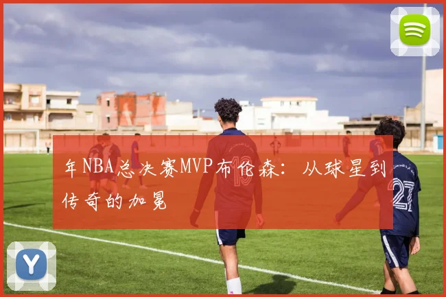 年NBA总决赛MVP布伦森：从球星到传奇的加冕