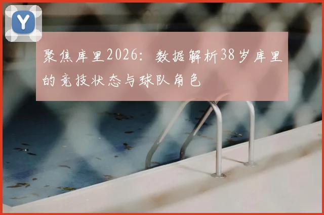聚焦库里2026：数据解析38岁库里的竞技状态与球队角色