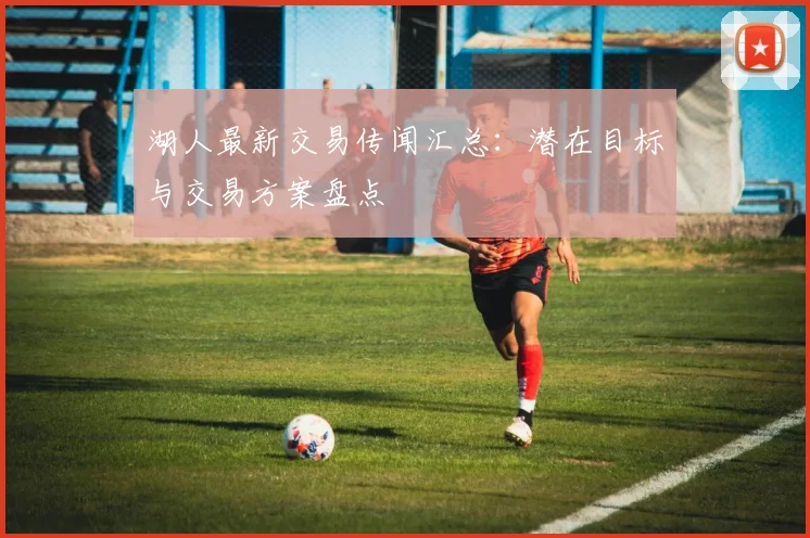 湖人最新交易传闻汇总：潜在目标与交易方案盘点