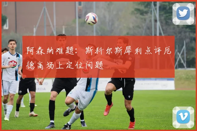 阿森纳难题:斯科尔斯犀利点评厄德高场上定位问题