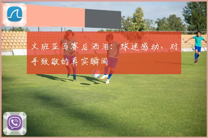 文班亚马赛后洒泪:球迷感动,对手致敬的真实瞬间