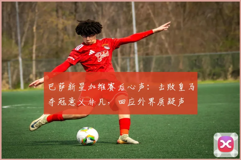 巴萨新星加维赛后心声:击败皇马夺冠意义非凡,回应外界质疑声