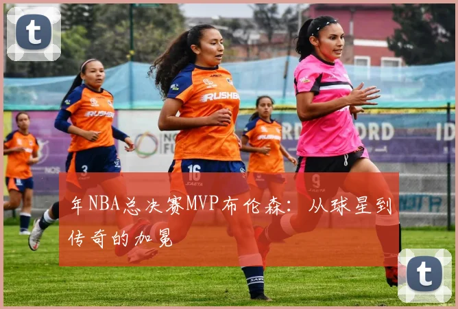 年NBA总决赛MVP布伦森:从球星到传奇的加冕