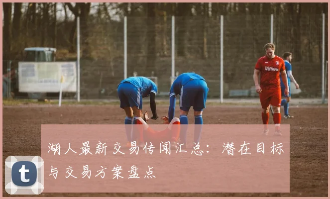 湖人最新交易传闻汇总:潜在目标与交易方案盘点