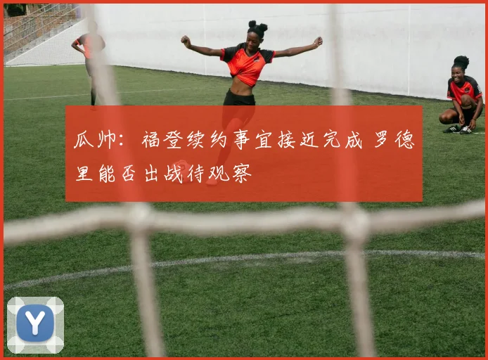 瓜帅：福登续约事宜接近完成 罗德里能否出战待观察
