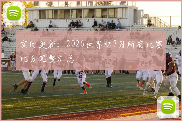 实时更新:2026世界杯7月所有比赛比分完整汇总