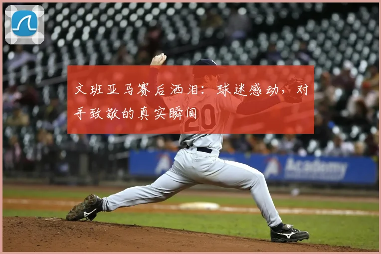 文班亚马赛后洒泪：球迷感动，对手致敬的真实瞬间
