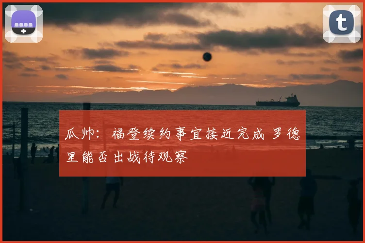 瓜帅:福登续约事宜接近完成 罗德里能否出战待观察