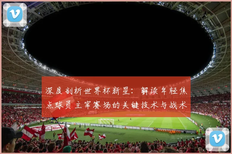 深度剖析世界杯新星：解读年轻焦点球员主宰赛场的关键技术与战术作用