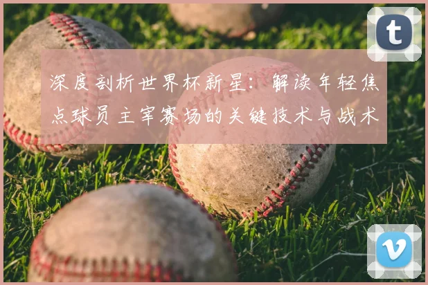 深度剖析世界杯新星:解读年轻焦点球员主宰赛场的关键技术与战术作用