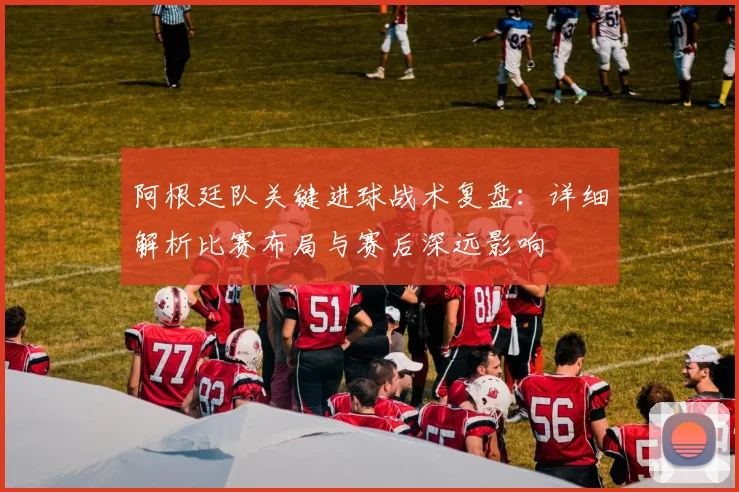 阿根廷队关键进球战术复盘:详细解析比赛布局与赛后深远影响